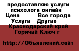 предоставляю услуги психолога онлайн › Цена ­ 400 - Все города Услуги » Другие   . Краснодарский край,Горячий Ключ г.